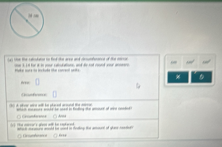 Use the calculator to find the area and circumference of the mirror 
a
Use 3 ,1 4 for ain your calculations, and do not round your a e n e 
Make sure to include the correct units.
%
Area:
Circumference
(b) A silver wire will be placed around the mirror
Which measure would be used in finding the amount of were nesdedr
Circumference Arsa
(6) The mirror's glass will he replaced.
Which measure would be used in finding the amount of glass needed
Circumference Area