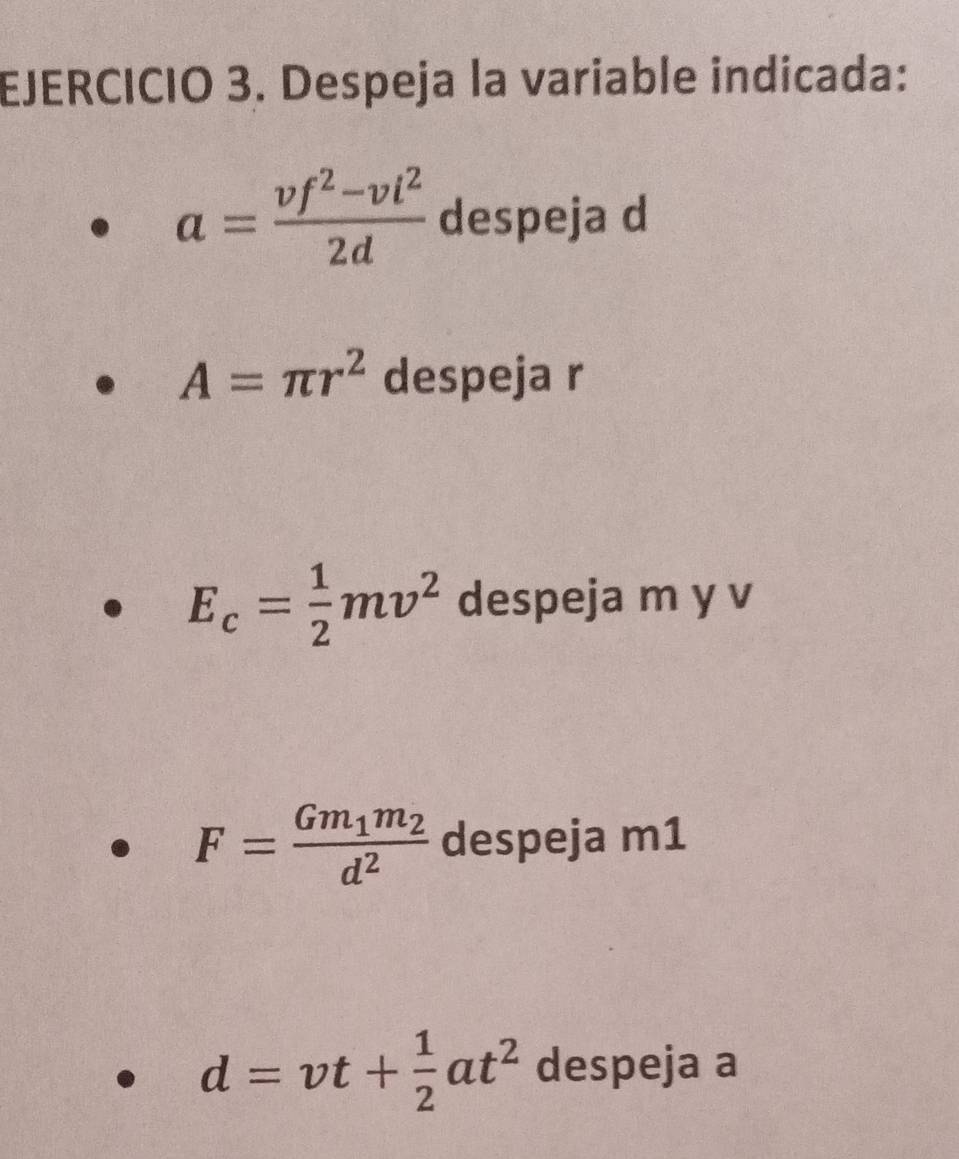 Despeja la variable indicada:
a= (vf^2-vi^2)/2d  despeja d
A=π r^2 despeja r
E_c= 1/2 mv^2 despeja m y v
F=frac Gm_1m_2d^2 despeja m1
d=vt+ 1/2 at^2 despeja a