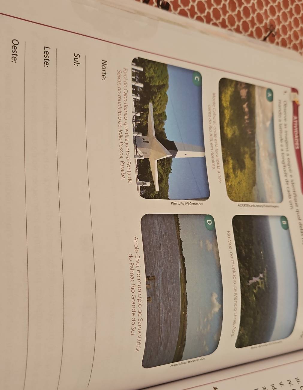 ATIVIDADES
'I' <
inugens a seguir e identifique qual delas
B
de cada um
IV.
V.
Id
a
 Rio Moa, no município de Mâncio Lima, Acre
A
D
Arroio Chuí, no município de Santa Vitória
Farol do Cabo Branco, que fica junto à Pon do Palmar, Rio Grande do Sul.
Seixas, no município de João Pessoa, Paraíba.
_
Norte:
Sul:
_
Leste:
_
Oeste: