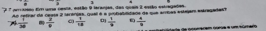 frac 8 frac 3 3 4
(vrazes) Em uma cesta, estão 9 laranjas, das quuis 2 estão estragadas.
Ao refirar da cesta 2 laránjas, qual é a probabilidade de que ambas estejam estragadas?
 1/38  B)  2/9  C)  1/18  D)  1/9  E)  4/9 
mhabilidade de ocorrerem coros a um número