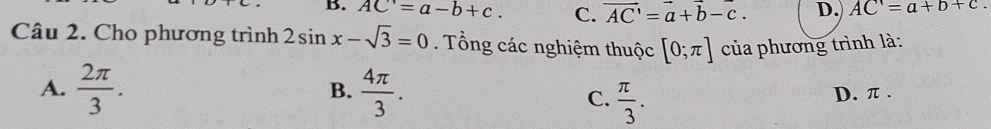 B. AC'=a-b+c. C. vector AC'=vector a+vector b-c. D. AC=a+b+c. 
Câu 2. Cho phương trình 2sin x-sqrt(3)=0. Tổng các nghiệm thuộc [0;π ] của phương trình là:
B.
A.  2π /3 .  4π /3 . C.  π /3 . D. π.