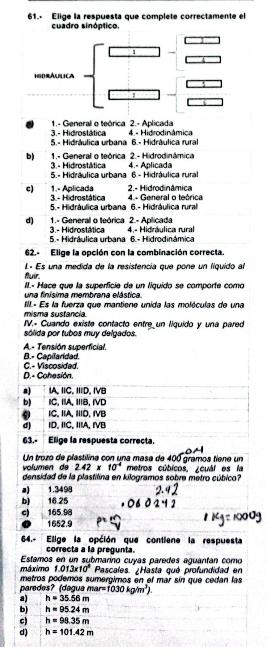 61.- Elige la respuesta que complete correctamente el
cuadro sinóptico.
1
hidrÁulica
1
1.- General o teórica 2.- Aplicada
3.- Hidrostática 4.- Hidrodinámica
5.- Hidráulica urbana 6.- Hidráulica rural
b)  1.- General o teórica 2.- Hidrodinámica
3.- Hidrostática 4.- Aplicada
5.- Hidráulica urbana 6.- Hidráulica rural
c) 1.- Aplicada 2.- Hidrodinámica
3.- Hidrostática 4.- General o teórica
5.- Hidráulica urbana 6.- Hidráulica rural
d) 1.- General o teórica 2.- Aplicada
3.- Hidrostática 4.- Hidráulica rural
5.- Hidráulica urbana 6.- Hidrodinámica
62.- Elige la opción con la combinación correcta.
I.- Es una medida de la resistencia que pone un líquido al
fluir.
II.- Hace que la superficie de un líquido se comporte como
una finisima membrana elástica.
III.- Es la fuerza que mantiene unida las moléculas de una
misma sustancia.
IV.- Cuando existe contacto entre un líquido y una pared
sólida por tubos muy delgados.
A.- Tensión superficial.
B.- Capilaridad.
C.- Viscosidad.
D.- Cohesión.
a) IA, IIC, IIID, IVB
b) IC, IA, IIB, IVD
C IC. IIA. IID, IVB
d) lD, IC, IA, IVB
63.- Elige la respuesta correcta.
Un trozo de plastilina con una masa de 400 gramos tiene un
volumen de 2.42* 10^(-4) metros cúbicos, ¿cuál es la
densidad de la plastilina en kilogramos sobre metro cúbico?
a) 1.3498
b) 16.25
c) 165.98
1652.9
64.- Elige la opción que contiene la respuesta
correcta a la pregunta.
Estamos en un submarino cuyas paredes aguantan como
máximo 1.013* 10^6 Pascales. ¿Hasta qué profundidad en
metros podemos sumergimos en el mar sin que cedan las
paredes? (dagua mar=1030kg/m^3).
a) h=35.56m
b) h=95.24m
c) h=98.35m
d) h=101.42m