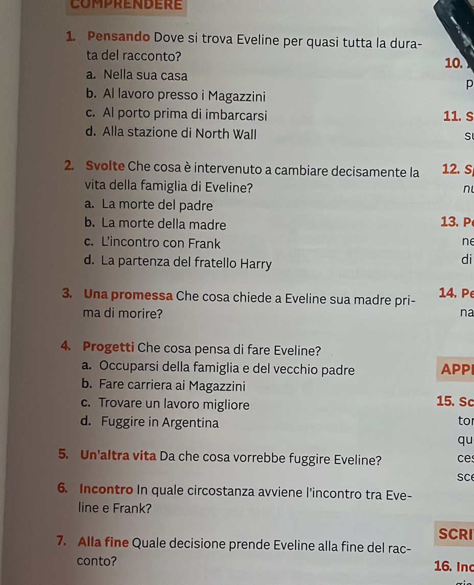 Pensando Dove si trova Eveline per quasi tutta la dura-
ta del racconto? 10.
a. Nella sua casa
p
b. Al lavoro presso i Magazzini
c. Al porto prima di imbarcarsi 11.S
d. Alla stazione di North Wall
S
2. Svolte Che cosa è intervenuto a cambiare decisamente la 12. S
vita della famiglia di Eveline?
n
a. La morte del padre
b. La morte della madre 13. P
c. L'incontro con Frank ne
d. La partenza del fratello Harry
di
3. Una promessa Che cosa chiede a Eveline sua madre pri- 14. P
ma di morire? na
4. Progetti Che cosa pensa di fare Eveline?
a. Occuparsi della famiglia e del vecchio padre APPI
b. Fare carriera ai Magazzini
c. Trovare un lavoro migliore 15. Sc
d. Fuggire in Argentina to
qu
5. Un'altra vita Da che cosa vorrebbe fuggire Eveline? ce
Sc
6. Incontro In quale circostanza avviene l’incontro tra Eve-
line e Frank?
SCRI
7. Alla fine Quale decisione prende Eveline alla fine del rac-
conto? 16. Inc