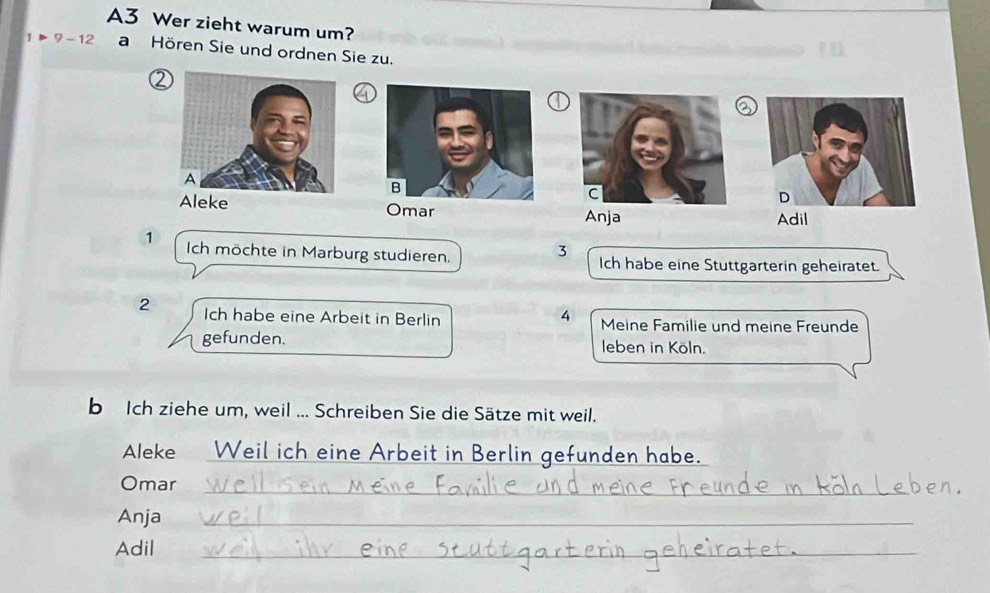 A3 Wer zieht warum um? 
1 Þ 9 - 12 a Hören Sie und ordnen Sie zu. 
2 
a 
a 
ke Omar Anja Adil
3
1 Ich möchte in Marburg studieren. Ich habe eine Stuttgarterin geheiratet. 
4 
2 Ich habe eine Arbeit in Berlin Meine Familie und meine Freunde 
gefunden. leben in Köln. 
b Ich ziehe um, weil ... Schreiben Sie die Sätze mit weil. 
Aleke Weil ich eine Arbeit in Berlin gefunden habe. 
Omar 
_ 
Anja_ 
Adil 
_