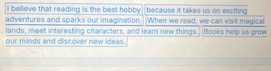 believe that reading is the best hobby because it takes us on exciting 
adventures and sparks our imagination. When we read, we can visit magical 
lands, meet interesting characters, and learn new things. Books help us grow 
our minds and discover new ideas.