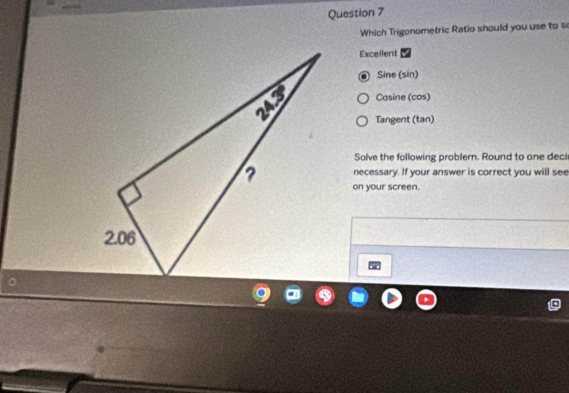 Which Trigonometric Ratio should you use to s
Excellent
Sine (sin)
Cosine (cos)
Tangent (tan)
Solve the following problem. Round to one deci
necessary. If your answer is correct you will see
on your screen.