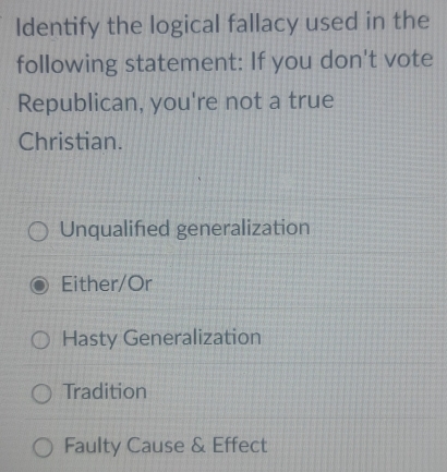 Identify the logical fallacy used in the
following statement: If you don't vote
Republican, you're not a true
Christian.
Unqualified generalization
Either/Or
Hasty Generalization
Tradition
Faulty Cause & Effect