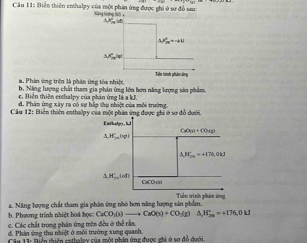 21[1] 2* (8)
Câu 11: Biến thiên enthalpy của một phản ứng được ghi ở sơ đồ sau:
Năng lượng (kJ)
△ _fH_(299)°(cd)
△ _fH_(29)^0=-akJ
△ _fH_(298)°(sp)
Tiến trình phản ứng
a. Phản ứng trên là phản ứng tỏa nhiệt.
b. Năng lượng chất tham gia phản ứng lớn hơn năng lượng sản phẩm.
c. Biến thiên enthalpy của phản ứng là a kJ.
d. Phản ứng xảy ra có sự hấp thụ nhiệt của môi trường.
Câu 12: Biến thiên enthalpy của một phản ứng được ghi ở sơ đồ dưới.
Enthalpy, kJ
CaO(s)+CO:(g)
△ _1H_(295)°(sp)
△ _rH_(203)°=+176,0kJ
△ _1H_(298)°(cd)
CaCO_3(s)
Tiền trình phản ứng
a. Năng lượng chất tham gia phản ứng nhỏ hơn năng lượng sản phẩm.
b. Phương trình nhiệt hoá học: CaCO_3(s)to CaO(s)+CO_2(g) △ _rH_(298)°=+176,0kJ
c. Các chất trong phàn ứng trên đều ở thể rắn.
d. Phản ứng thu nhiệt ở môi trường xung quanh.
Câu 13: Biến thiên enthalpy của một phản ứng được ghi ở sơ đồ dưới.