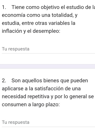 Tiene como objetivo el estudio de l 
economía como una totalidad, y 
estudia, entre otras variables la 
inflación y el desempleo: 
Tu respuesta 
2. Son aquellos bienes que pueden 
aplicarse a la satisfacción de una 
necesidad repetitiva y por lo general se 
consumen a largo plazo: 
Tu respuesta