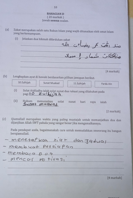 BAHAGIAN D 
( 20 markah ) 
Jawab semua soalan. 
(a) Zakat merupakan salah satu Rukun Islam yang wajib ditunaikan oleh umat Islam 
yang berkemampuan. 
(i) Jelaskan dua hikmah difardukan zakat 
_ 
_ 
_ 
_ 
_ 
[4 markah] 
(b) Lengkapkan ayat di bawah berdasarkan pilihan jawapan berikut. 
10 Zulhijah Sunat Muakad 11 Zulhijah Fardu Ain 
(1) Solat Aiḍiladha ialaḥ solat sunat dua rakaat yang dilakukan pada 
pagi_ 
_ 
(ii) Hukum menunaikan solat sunat hari raya ialah 
[2 markah] 
(c) Qiamullail merupakan waktu yang paling mustajab untuk memanjatkan doa dan 
dijanjikan Allah SWT pahala yang sangat besar jika mengamalkannya. 
Pada pendapat anda, bagaimanakah cara untuk memudahkan seseorang itu bangun 
berqiamullail. 
_ 
_ 
_ 
_ 
_ 
_ 
[4 markah]