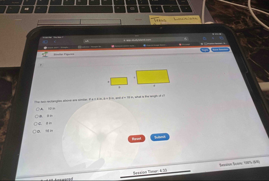 =
_
11 00 PM : Thứ Noy 
aA @ app.studyisland.com
éta whöre - Gomate 3 wbona - feegle Se @ Frek At bnage Camer . … - - 5
Søve Sessi
Similar Figures
7
a
b
The two rectangles above are similar. If a=4in, b=9in , and d=18in , what is the length of c?
A. 10 in
B. 9 in
C. 8 in
D. 16 in
Reset Submit
Session Timer: 4:33 Session Score: 100% (6/6)
Answered