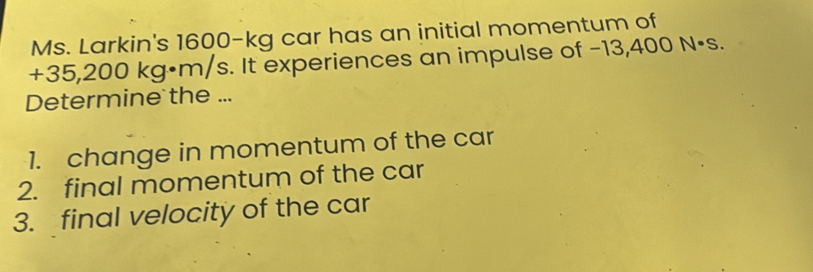 Ms. Larkin's 1600-kg car has an initial momentum of
+35,200 kg•m/s. It experiences an impulse of −13,400 N·s. 
Determine the ... 
1. change in momentum of the car 
2. final momentum of the car 
3. final velocity of the car