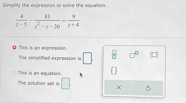 Simplify the expression or solve the equation.
 4/z-5 - 81/z^2-z-20 = 9/z+4 
This is an expression.
The simplified expression is □.  □ /□   □^(□)  □ 
This is an equation.
 
The solution set is □. 
×