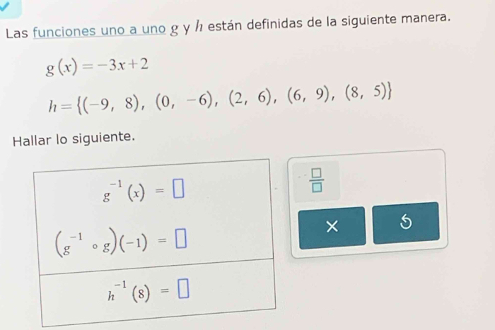 Las funciones uno a uno g y ½ están definidas de la siguiente manera.
g(x)=-3x+2
h= (-9,8),(0,-6),(2,6),(6,9),(8,5)
Hallar lo siguiente.
 □ /□  
× 5