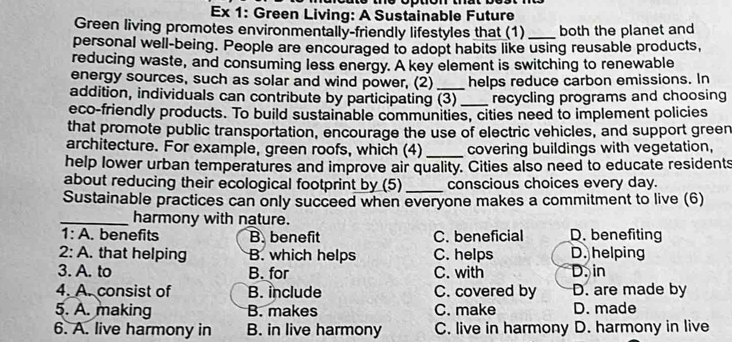 Ex 1: Green Living: A Sustainable Future
Green living promotes environmentally-friendly lifestyles that (1) _both the planet and
personal well-being. People are encouraged to adopt habits like using reusable products,
reducing waste, and consuming less energy. A key element is switching to renewable
energy sources, such as solar and wind power, (2) _helps reduce carbon emissions. In
addition, individuals can contribute by participating (3) _recycling programs and choosing
eco-friendly products. To build sustainable communities, cities need to implement policies
that promote public transportation, encourage the use of electric vehicles, and support green
architecture. For example, green roofs, which (4) _covering buildings with vegetation,
help lower urban temperatures and improve air quality. Cities also need to educate residents
about reducing their ecological footprint by (5)_ conscious choices every day.
Sustainable practices can only succeed when everyone makes a commitment to live (6)
_harmony with nature.
1: A. benefits B. benefit C. beneficial D. benefiting
2: A. that helping B. which helps C. helps D. helping
3. A. to B. for C. with D. in
4. A. consist of B. include C. covered by D. are made by
5. A. making B. makes C. make D. made
6. A. live harmony in B. in live harmony C. live in harmony D. harmony in live