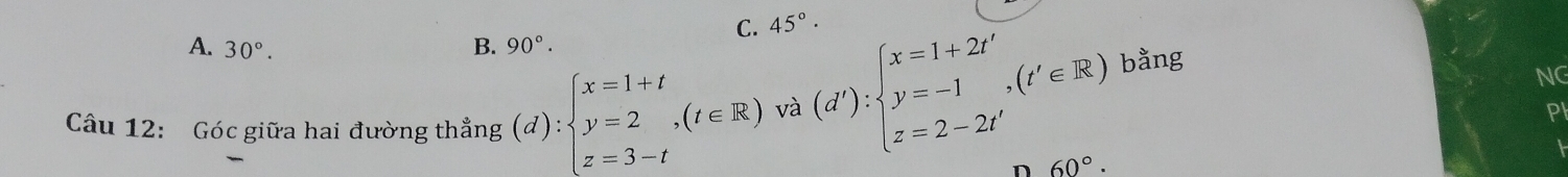 C. 45°·
A. 30°.
B. 90°. 
Câu 12: Góc giữa hai đường thẳng (d):beginarrayl x=1+t y=2,(t∈ R) z=3-tendarray. và (d'):beginarrayl x=1+2t' y=-1,(t'∈ R) z=2-2t'endarray. bằng
NG
PI
n 60°.