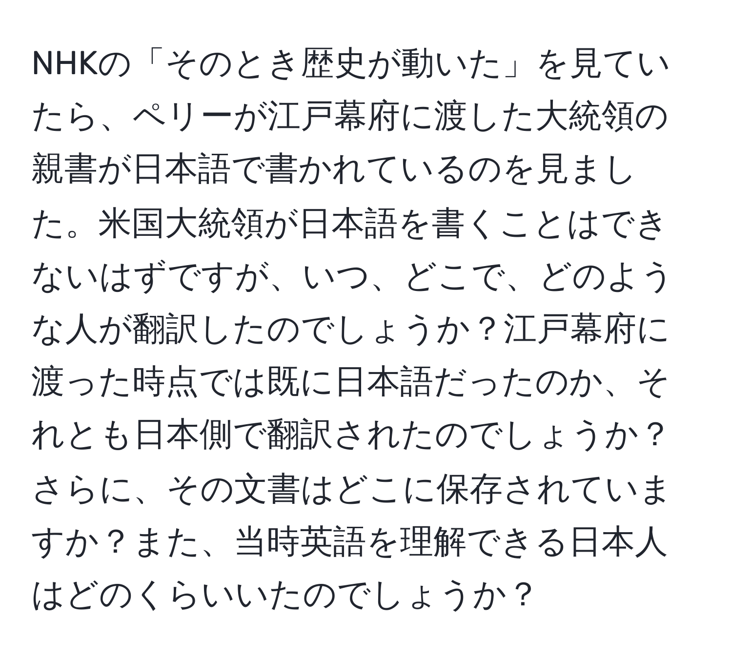 NHKの「そのとき歴史が動いた」を見ていたら、ペリーが江戸幕府に渡した大統領の親書が日本語で書かれているのを見ました。米国大統領が日本語を書くことはできないはずですが、いつ、どこで、どのような人が翻訳したのでしょうか？江戸幕府に渡った時点では既に日本語だったのか、それとも日本側で翻訳されたのでしょうか？さらに、その文書はどこに保存されていますか？また、当時英語を理解できる日本人はどのくらいいたのでしょうか？