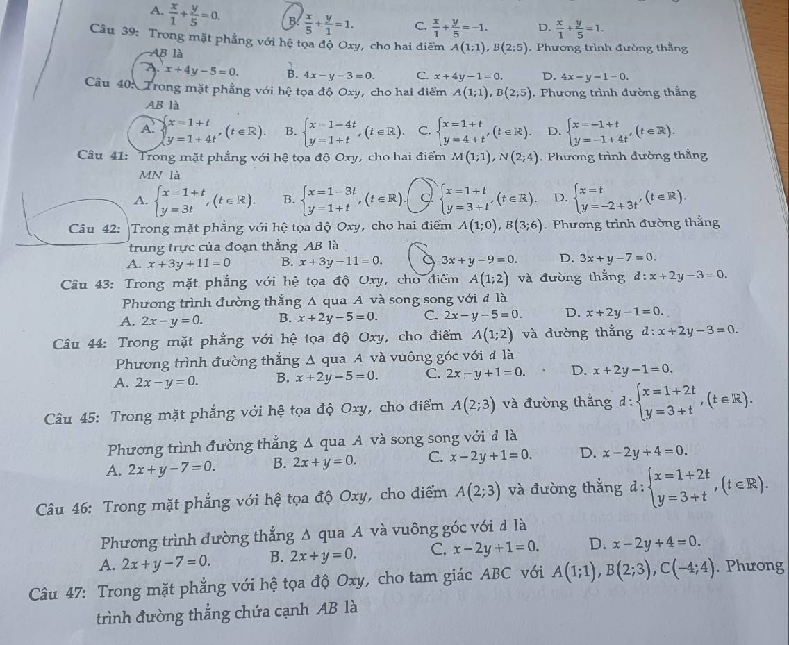 A.  x/1 + y/5 =0. B.  x/5 + y/1 =1. C.  x/1 + y/5 =-1. D.  x/1 + y/5 =1.
Câu 39: Trong mặt phẳng với hệ tọa độ Oxy, cho hai điểm A(1;1),B(2;5). Phương trình đường thằng
AB là
A. x+4y-5=0. B. 4x-y-3=0. C. x+4y-1=0. D. 4x-y-1=0.
Câu 40: Trong mặt phẳng với hệ tọa độ Oxy, cho hai điểm A(1;1),B(2;5). Phương trình đường thằng
AB là
A. beginarrayl x=1+t y=1+4tendarray. ,(t∈ R). B. beginarrayl x=1-4t y=1+tendarray. ,(t∈ R). C. beginarrayl x=1+t y=4+t'endarray. (t∈ R). D. beginarrayl x=-1+t y=-1+4t'endarray. (t∈ R).
Câu 41: Trong mặt phẳng với hệ tọa độ Oxy, cho hai điểm M(1;1),N(2;4). Phương trình đường thắng
MN là
A. beginarrayl x=1+t y=3tendarray. ,(t∈ R). B. beginarrayl x=1-3t y=1+tendarray. ,(t∈ R). beginarrayl x=1+t y=3+t'endarray. (t∈ R). D. beginarrayl x=t y=-2+3t'endarray. (t∈ R).
Câu 42: |Trong mặt phẳng với hệ tọa độ Oxy, cho hai điểm A(1;0),B(3;6). Phương trình đường thắng
trung trực của đoạn thẳng AB là
A. x+3y+11=0 B. x+3y-11=0. C 3x+y-9=0. D. 3x+y-7=0.
Câu 43: Trong mặt phẳng với hệ tọa độ Oxy, cho điểm A(1;2) và đường thằng d:x+2y-3=0.
Phương trình đường thắng Δ qua A và song song với đ là
A. 2x-y=0.
B. x+2y-5=0. C. 2x-y-5=0. D. x+2y-1=0.
Câu 44: Trong mặt phẳng với hệ tọa độ Oxy, cho điểm A(1;2) và đường thắng d:x+2y-3=0.
Phương trình đường thắng Δ qua A và vuông góc với đ là
A. 2x-y=0.
B. x+2y-5=0. C. 2x-y+1=0. D. x+2y-1=0.
Câu 45: Trong mặt phẳng với hệ tọa độ Oxy, cho điểm A(2;3) và đường thắng d:beginarrayl x=1+2t y=3+tendarray. ,(t∈ R).
Phương trình đường thẳng Δ qua A và song song với đ là
A. 2x+y-7=0. B. 2x+y=0. C. x-2y+1=0. D. x-2y+4=0.
Câu 46: Trong mặt phẳng với hệ tọa độ Oxy, cho điểm A(2;3) và đường thẳng d:beginarrayl x=1+2t y=3+tendarray. ,(t∈ R).
Phương trình đường thẳng Δ qua A và vuông góc với đ là
C.
A. 2x+y-7=0. B. 2x+y=0. x-2y+1=0. D. x-2y+4=0.
Câu 47: Trong mặt phẳng với hệ tọa độ Oxy, cho tam giác ABC với A(1;1),B(2;3),C(-4;4). Phưong
trình đường thắng chứa cạnh AB là