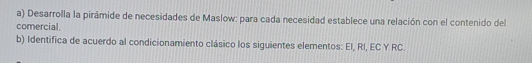 Desarrolla la pirámide de necesidades de Maslow: para cada necesidad establece una relación con el contenido del 
comercial. 
b) Identifica de acuerdo al condicionamiento clásico los siguientes elementos: El, RI, EC Y RC.