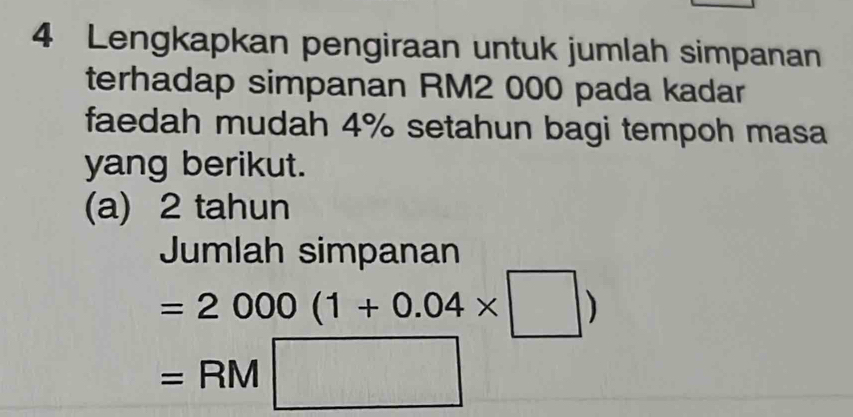 Lengkapkan pengiraan untuk jumlah simpanan 
terhadap simpanan RM2 000 pada kadar 
faedah mudah 4% setahun bagi tempoh masa 
yang berikut. 
(a) 2 tahun 
Jumlah simpanan
=2000(1+0.04* □ )
=RM□