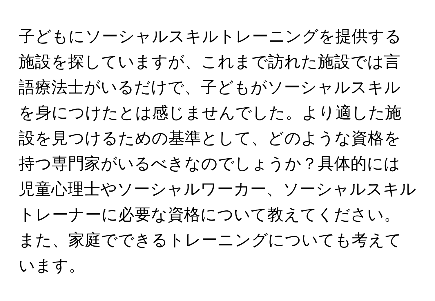 子どもにソーシャルスキルトレーニングを提供する施設を探していますが、これまで訪れた施設では言語療法士がいるだけで、子どもがソーシャルスキルを身につけたとは感じませんでした。より適した施設を見つけるための基準として、どのような資格を持つ専門家がいるべきなのでしょうか？具体的には児童心理士やソーシャルワーカー、ソーシャルスキルトレーナーに必要な資格について教えてください。また、家庭でできるトレーニングについても考えています。