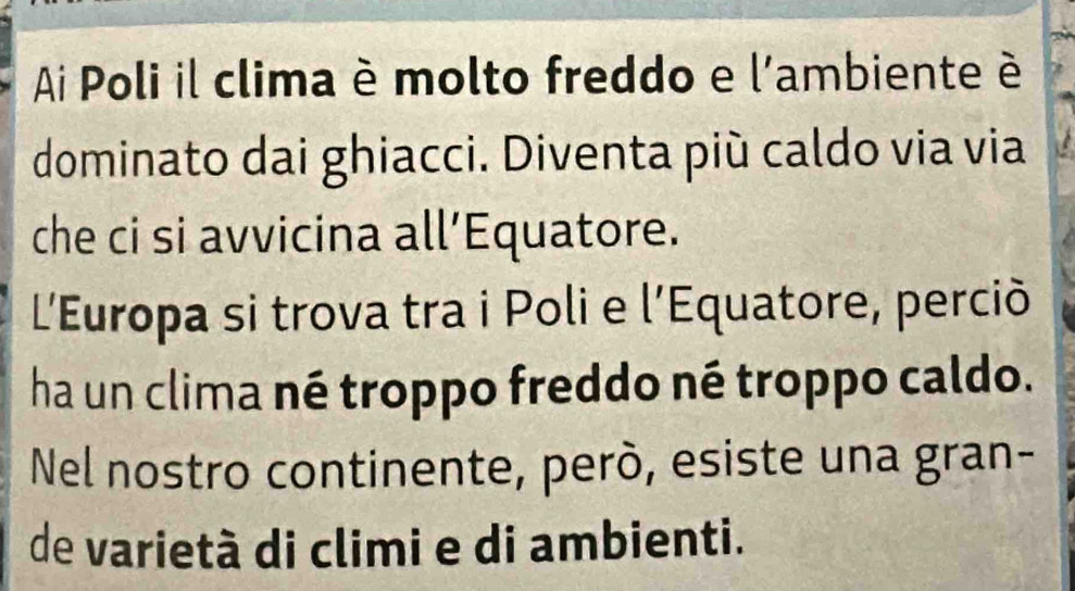 Ai Poli il clima è molto freddo e l'ambiente é 
dominato dai ghiacci. Diventa più caldo via via 
che ci si avvicina all’Equatore. 
L'Europa si trova tra i Poli e l’Equatore, perciò 
ha un clima né troppo freddo né troppo caldo. 
Nel nostro continente, però, esiste una gran- 
de varietà di climi e di ambienti.