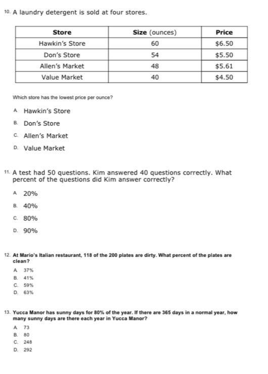 A laundry detergent is sold at four stores.
Which store has the lowest price per ounce?
A Hawkin’s Store
B. Don's Store
c. Allen’s Market
D. Value Market
11. A test had 50 questions. Kim answered 40 questions correctly. What
percent of the questions did Kim answer correctly?
A 20%
B. 40%
C. 80%
D. 90%
12. At Mario's Italian restaurant, 118 of the 200 plates are dirty. What percent of the plates are
clean?
A 37%
B. 41%
C. 59%
D. 63%
13. Yucca Manor has sunny days for 80% of the year. If there are 365 days in a normal year, how
many sunny days are there each year in Yucca Manor?
A 73
B. 80
C. 248
D. 292