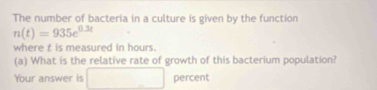 The number of bacteria in a culture is given by the function
n(t)=935e^(0.3t)
where t is measured in hours. 
(a) What is the relative rate of growth of this bacterium population? 
Your answer is □ percent