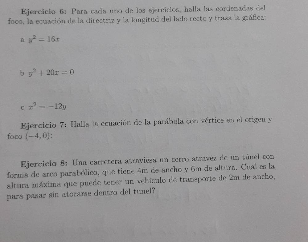 Para cada uno de los ejercicios, halla las cordenadas del 
foco, la ecuación de la directriz y la longitud del lado recto y traza la gráfica: 
a y^2=16x
b y^2+20x=0
c x^2=-12y
Ejercicio 7: Halla la ecuación de la parábola con vértice en el origen y 
foco (-4,0) : . 
Ejercicio 8: Una carretera atraviesa un cerro atravez de un túnel con 
forma de arco parabólico, que tiene 4m de ancho y 6m de altura. Cual es la 
altura máxima que puede tener un vehículo de transporte de 2m de ancho, 
para pasar sin atorarse dentro del tunel?