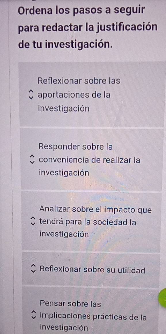 Ordena los pasos a seguir
para redactar la justificación
de tu investigación.
Reflexionar sobre las
aportaciones de la
investigación
Responder sobre la
conveniencia de realizar la
investigación
Analizar sobre el impacto que
tendrá para la sociedad la
investigación
Reflexionar sobre su utilidad
Pensar sobre las
implicaciones prácticas de la
investigación