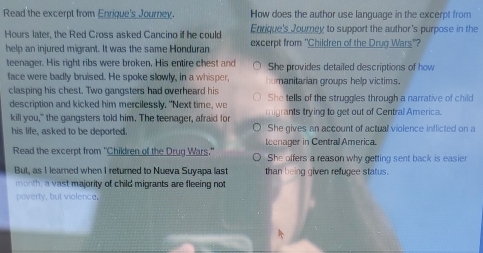 Read the excerpt from Enrique's Journey. How does the author use language in the excerpt from
Hours later, the Red Cross asked Cancino if he could Enrique's Journey to support the author's purpose in the
help an injured migrant. It was the same Honduran excerpt from 'Children of the Drug Wars'?
teenager. His right ribs were broken, His entire chest and She provides detailed descriptions of how
face were badly bruised. He spoke slowly, in a whisper, manitarian groups help victims.
clasping his chest. Two gangsters had overheard his She tells of the struggles through a narrative of child
description and kicked him mercilessly. "Next time, we
kill you," the gangsters told him. The teenager, afraid for migrants trying to get out of Central America.
his life, asked to be deported. She gives an account of actual violence inflicted on a
Read the excerpt from 'Children of the Drug Wars." teenager in Central America.
She offers a reason why getting sent back is easier
But, as I learned when I returned to Nueva Suyapa last than being given refugee status.
month, a vast majority of child migrants are fleeing not
poverty, but violence