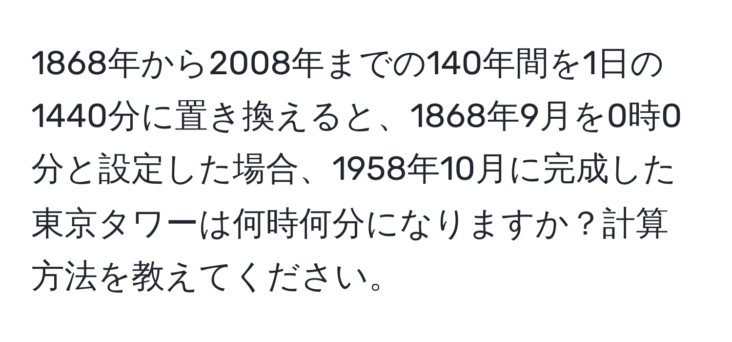 1868年から2008年までの140年間を1日の1440分に置き換えると、1868年9月を0時0分と設定した場合、1958年10月に完成した東京タワーは何時何分になりますか？計算方法を教えてください。