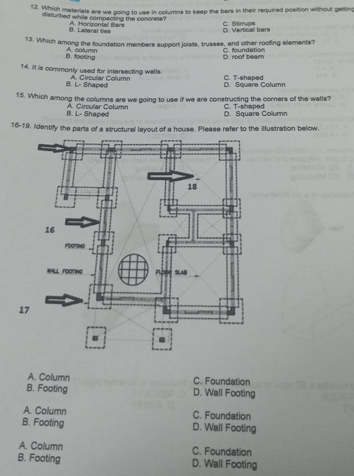 Which materials are we going to use in columns to keep the bars in their required position without gettin
disturbed while compacting the concrete?
A. Horizontal Bars C. Stirrups
B. Lateral ties D. Vertical bars
13. Which among the foundation members support joists, trusses, and other roofing elements?
A. column
C. foundation
B. footing D. roof beam
14. It is commonly used for intersecting walls.
A. Circular Column C. T-shaped
B. L- Shaped D. Square Column
15. Which among the columns are we going to use if we are constructing the corners of the walls?
A. Circular Column C. T-shaped
B. L- Shaped D. Square Column
16-19. Identify the parts of a structural layout of a house. Please refer to the illustration below.
A. Column C. Foundation
B. Footing D. Wall Footing
A. Column C. Foundation
B. Footing D. Wall Footing
A. Column C. Foundation
B. Footing D. Wall Footing