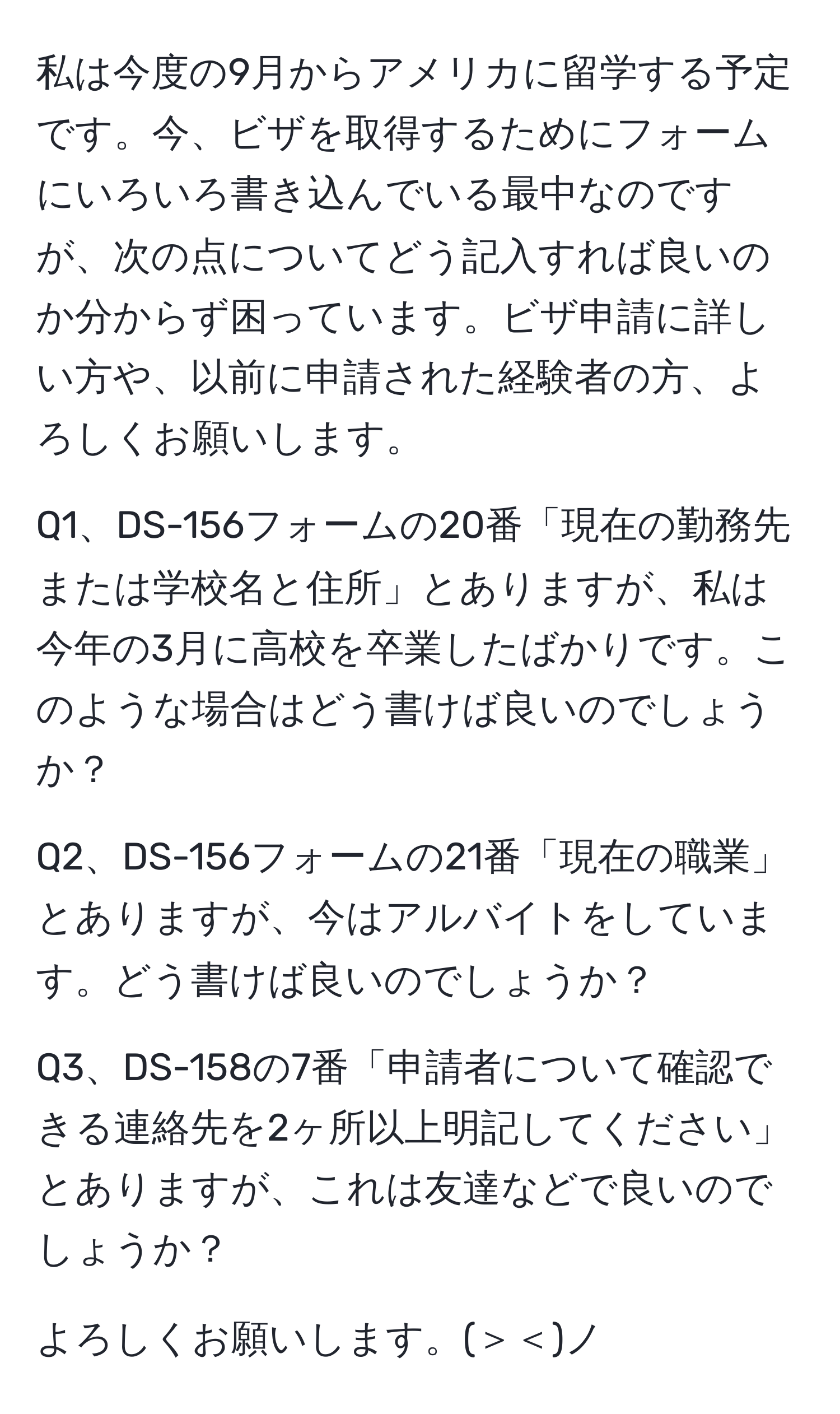 私は今度の9月からアメリカに留学する予定です。今、ビザを取得するためにフォームにいろいろ書き込んでいる最中なのですが、次の点についてどう記入すれば良いのか分からず困っています。ビザ申請に詳しい方や、以前に申請された経験者の方、よろしくお願いします。  

Q1、DS-156フォームの20番「現在の勤務先または学校名と住所」とありますが、私は今年の3月に高校を卒業したばかりです。このような場合はどう書けば良いのでしょうか？  

Q2、DS-156フォームの21番「現在の職業」とありますが、今はアルバイトをしています。どう書けば良いのでしょうか？  

Q3、DS-158の7番「申請者について確認できる連絡先を2ヶ所以上明記してください」とありますが、これは友達などで良いのでしょうか？  

よろしくお願いします。(＞＜)ノ