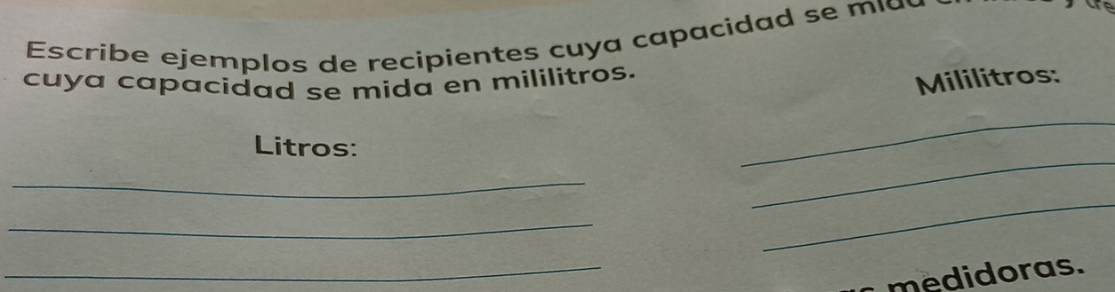 Escribe ejemplos de recipientes cuya capacidad se mi a u 
cuya capacidad se mida en mililitros. 
Mililitros: 
Litros: 
_ 
_ 
_ 
_ 
_ 
_ 
medidoras.