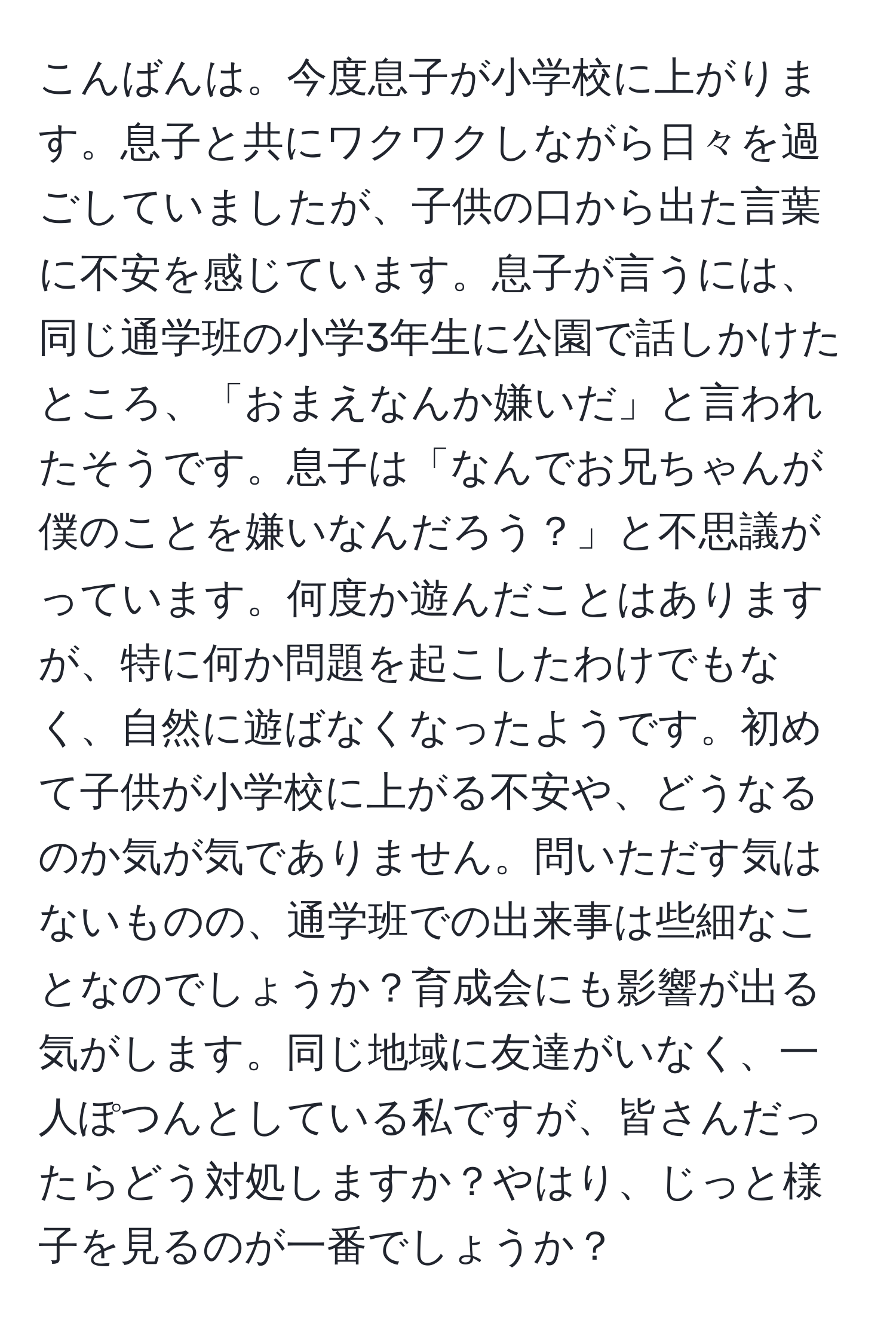 こんばんは。今度息子が小学校に上がります。息子と共にワクワクしながら日々を過ごしていましたが、子供の口から出た言葉に不安を感じています。息子が言うには、同じ通学班の小学3年生に公園で話しかけたところ、「おまえなんか嫌いだ」と言われたそうです。息子は「なんでお兄ちゃんが僕のことを嫌いなんだろう？」と不思議がっています。何度か遊んだことはありますが、特に何か問題を起こしたわけでもなく、自然に遊ばなくなったようです。初めて子供が小学校に上がる不安や、どうなるのか気が気でありません。問いただす気はないものの、通学班での出来事は些細なことなのでしょうか？育成会にも影響が出る気がします。同じ地域に友達がいなく、一人ぽつんとしている私ですが、皆さんだったらどう対処しますか？やはり、じっと様子を見るのが一番でしょうか？