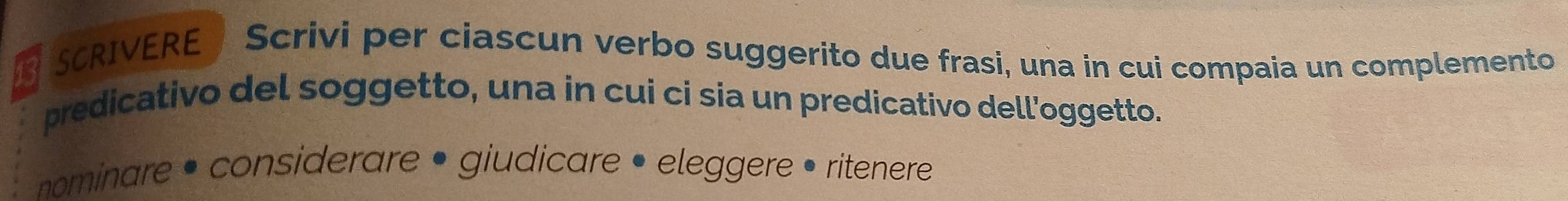 SCRIVERE Scrivi per ciascun verbo suggerito due frasi, una in cui compaia un complemento 
predicativo del soggetto, una in cui ci sia un predicativo dell'oggetto. 
nominare • considerare • giudicare • eleggere • ritenere