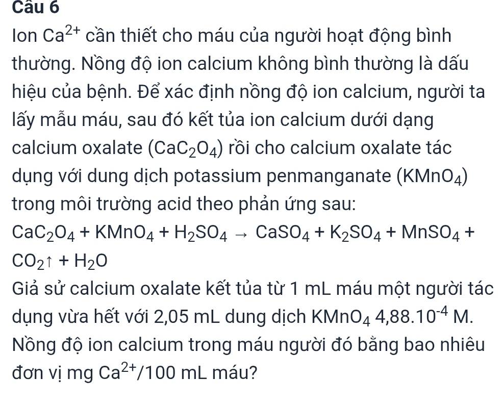 Ion Ca^(2+) cần thiết cho máu của người hoạt động bình 
thường. Nồng độ ion calcium không bình thường là dấu 
hiệu của bệnh. Để xác định nồng độ ion calcium, người ta 
lấy mẫu máu, sau đó kết tủa ion calcium dưới dạng 
calcium oxalate (CaC_2O_4) rồi cho calcium oxalate tác 
dụng với dung dịch potassium penmanganate (KMnO₄) 
trong môi trường acid theo phản ứng sau:
CaC_2O_4+KMnO_4+H_2SO_4to CaSO_4+K_2SO_4+MnSO_4+
CO_2uparrow +H_2O
Giả sử calcium oxalate kết tủa từ 1 mL máu một người tác 
dụng vừa hết với 2,05 mL dung dịch KMnO_44,88.10^(-4)M. 
Nồng độ ion calcium trong máu người đó bằng bao nhiêu 
đơn vị mg Ca^(2+)/100ml máu?