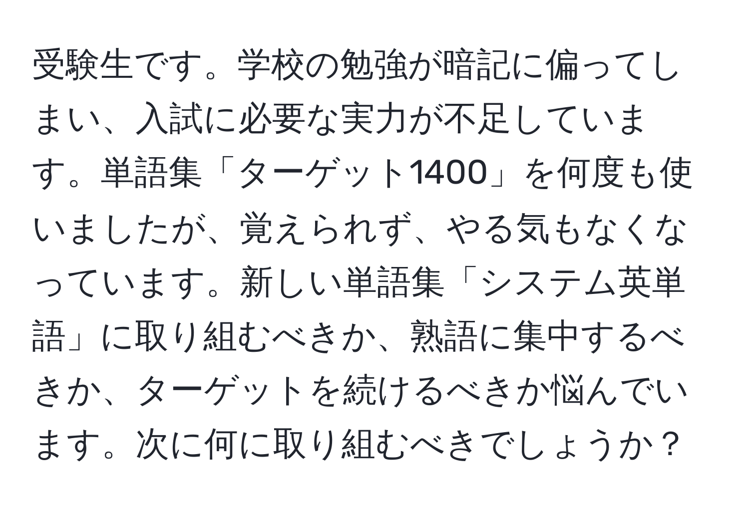 受験生です。学校の勉強が暗記に偏ってしまい、入試に必要な実力が不足しています。単語集「ターゲット1400」を何度も使いましたが、覚えられず、やる気もなくなっています。新しい単語集「システム英単語」に取り組むべきか、熟語に集中するべきか、ターゲットを続けるべきか悩んでいます。次に何に取り組むべきでしょうか？