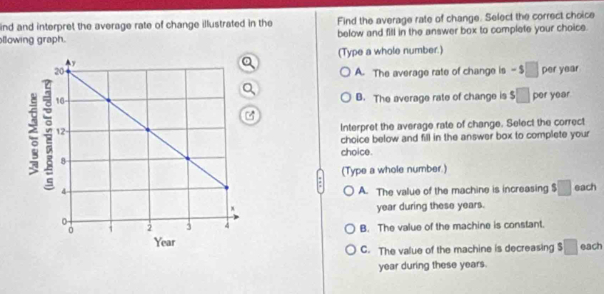 ind and interpret the average rate of change illustrated in the Find the average rate of change. Select the correct choice
llowing graph. below and fill in the answer box to complete your choice.
(Type a whole number.)
A. The average rate of change is - □ per year
B. The average rate of change is $□ per year
Interpret the average rate of change. Select the correct
choice below and fill in the answer box to complete your
choice.
(Type a whole number.)
A. The value of the machine is increasing □ each
year during these years.
B. The value of the machine is constant.
each
C. The value of the machine is decreasing $ □
year during these years.