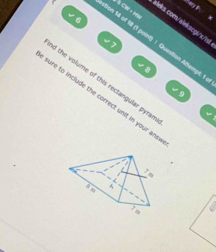 ery P 
L-5 CW + HW 
√ 
6 
aleks.com/alekscgi/x/is 
ion 14 of 18 (1 point) | Question Attempt: 1 
7 
8 
d the volume of this rectangular pyrar 
L 
9 
sure to include the correct unit in your ans
L
7 m
8 m h
7 m