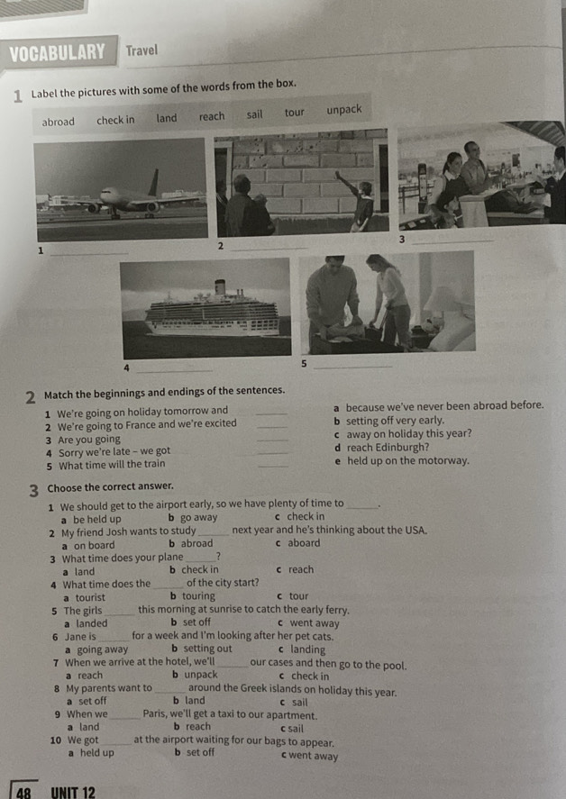 VOCABULARY Travel
1 Label the pictures with some of the words from the box.
abroad check in land reach sail tour unpack
_3
_1
2
_4
_5
2 Match the beginnings and endings of the sentences.
1 We're going on holiday tomorrow and _a because we've never been abroad before.
2 We’re going to France and we're excited _b setting off very early.
3 Are you going _c away on holiday this year?
4 Sorry we're late - we got _d reach Edinburgh?
5 What time will the train _e held up on the motorway.
3 Choose the correct answer.
1 We should get to the airport early, so we have plenty of time to_
a be held up b go away c check in
2 My friend Josh wants to study _next year and he's thinking about the USA.
a on board b abroad c aboard
3 What time does your plane _7
a land b check in c reach
4 What time does the _of the city start?
a tourist b touring c tour
5 The girls _this morning at sunrise to catch the early ferry.
a landed b set off c went away
6 Jane is _for a week and I'm looking after her pet cats.
a going away b setting out c landing
7 When we arrive at the hotel, we'll_ our cases and then go to the pool.
a reach b unpack c check in
8 My parents want to _around the Greek islands on holiday this year.
a set off b land c sail
9 When we _Paris, we'll get a taxi to our apartment.
a land b reach c sail
10 We got_ at the airport waiting for our bags to appear.
a held up b set off c went away
48 UNIT 12