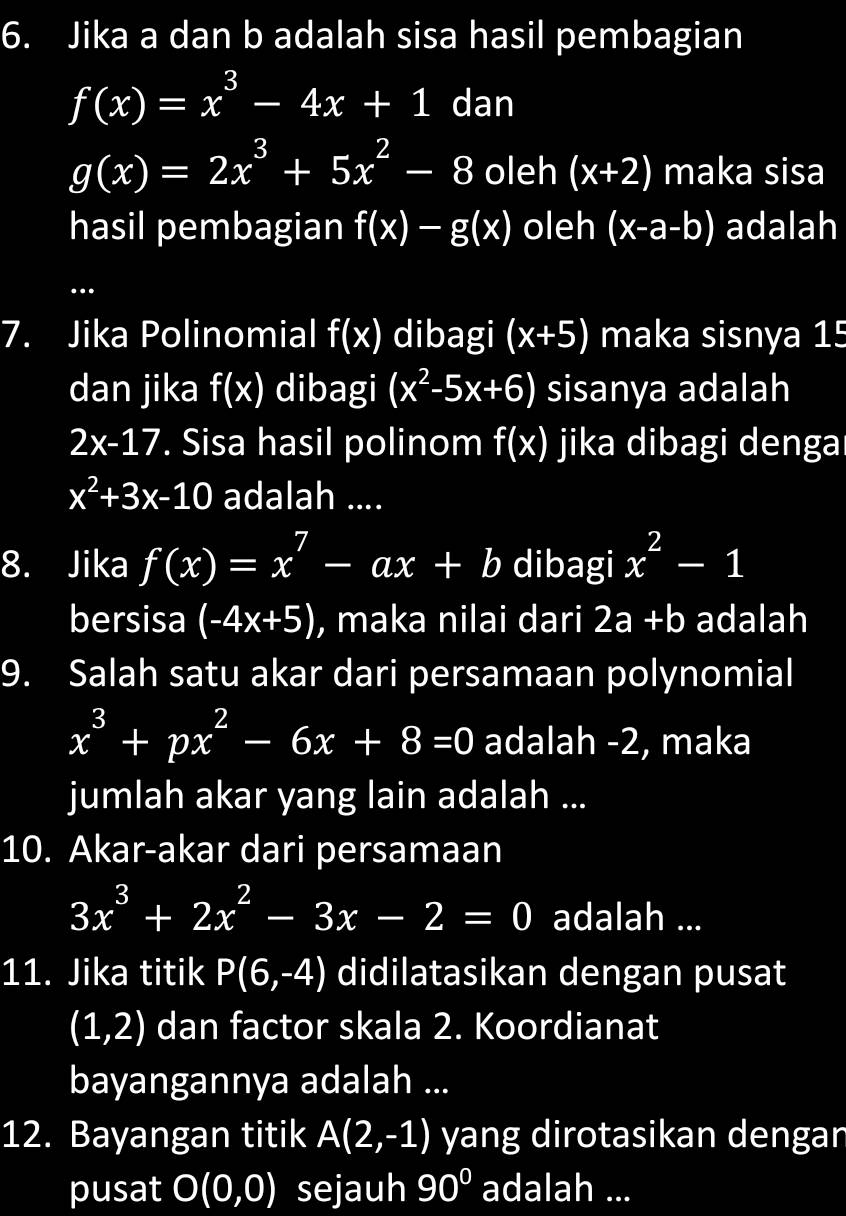 Jika a dan b adalah sisa hasil pembagian
f(x)=x^3-4x+1 dan
g(x)=2x^3+5x^2-8 oleh (x+2) maka sisa 
hasil pembagian f(x)-g(x) oleh (x-a-b) adalah 
. 
7. Jika Polinomial f(x) dibagi (x+5) maka sisnya 15
dan jika f(x) dibagi (x^2-5x+6) sisanya adalah
2x-17. Sisa hasil polinom f(x) jika dibagi denga
x^2+3x-10 adalah .... 
8. Jika f(x)=x^7-ax+b dibagi x^2-1
bersisa (-4x+5) , maka nilai dari 2a+b adalah 
9. Salah satu akar dari persamaan polynomial
x^3+px^2-6x+8=0 adalah -2, maka 
jumlah akar yang lain adalah ... 
10. Akar-akar dari persamaan
3x^3+2x^2-3x-2=0 adalah ... 
11. Jika titik P(6,-4) didilatasikan dengan pusat
(1,2) dan factor skala 2. Koordianat 
bayangannya adalah ... 
12. Bayangan titik A(2,-1) yang dirotasikan dengan 
pusat O(0,0) sejauh 90° adalah ...