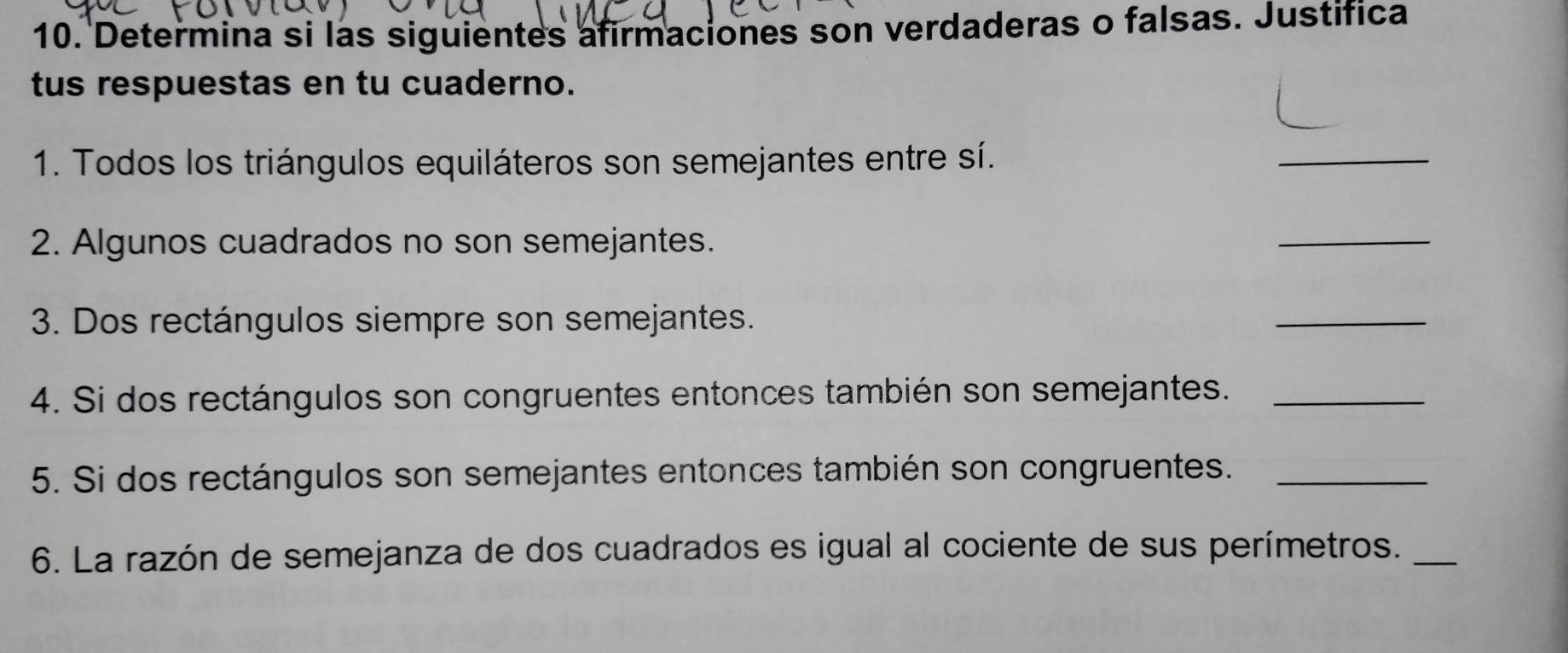 Determina si las siguientes afirmaciones son verdaderas o falsas. Justifica 
tus respuestas en tu cuaderno. 
1. Todos los triángulos equiláteros son semejantes entre sí. 
_ 
2. Algunos cuadrados no son semejantes. 
_ 
3. Dos rectángulos siempre son semejantes. 
_ 
4. Si dos rectángulos son congruentes entonces también son semejantes._ 
5. Si dos rectángulos son semejantes entonces también son congruentes._ 
6. La razón de semejanza de dos cuadrados es igual al cociente de sus perímetros._