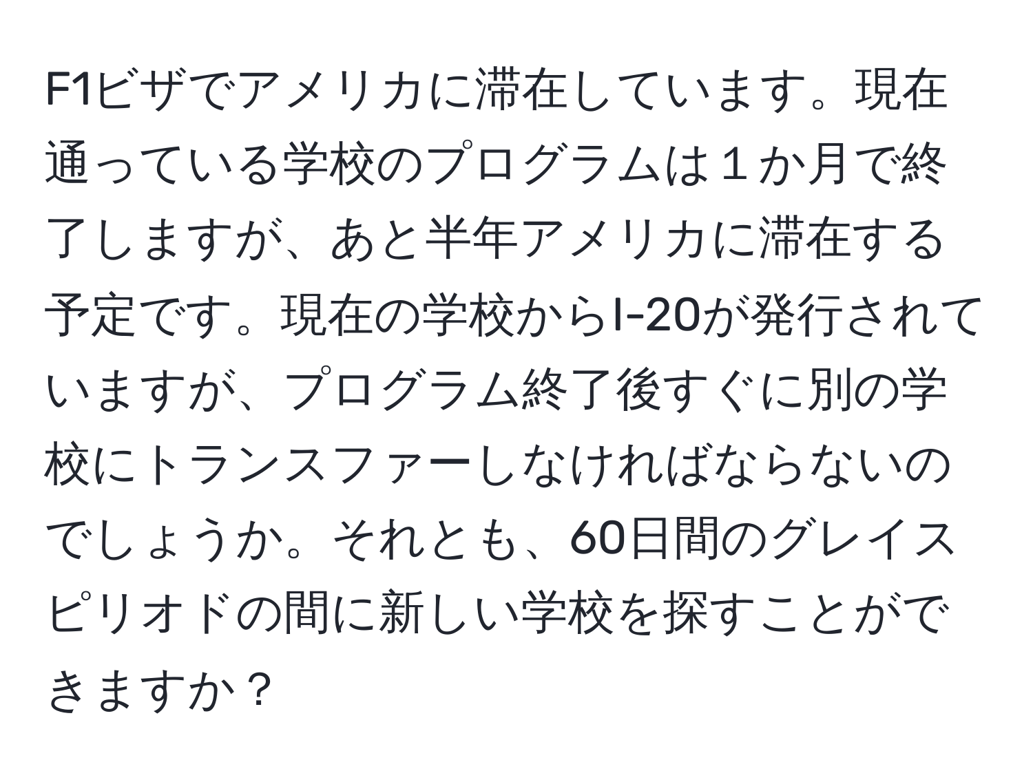 F1ビザでアメリカに滞在しています。現在通っている学校のプログラムは１か月で終了しますが、あと半年アメリカに滞在する予定です。現在の学校からI-20が発行されていますが、プログラム終了後すぐに別の学校にトランスファーしなければならないのでしょうか。それとも、60日間のグレイスピリオドの間に新しい学校を探すことができますか？