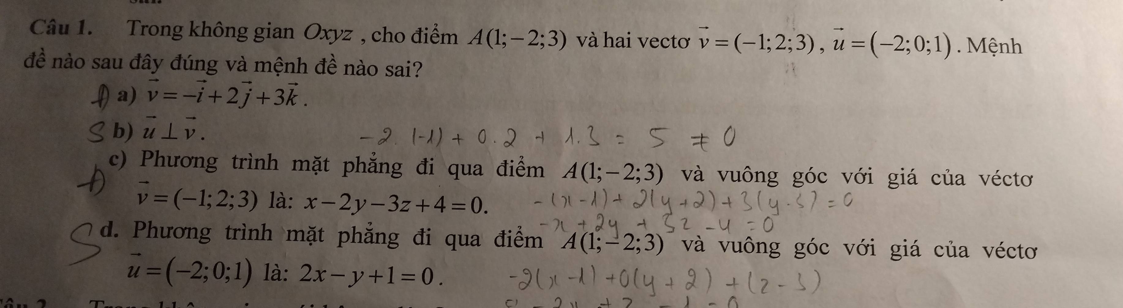 Trong không gian Oxyz , cho điểm A(1;-2;3) và hai vectơ vector v=(-1;2;3), vector u=(-2;0;1). Mệnh
đề nào sau đây đúng và mệnh đề nào sai?
a) vector v=-vector i+2vector j+3vector k.
b) vector u⊥ vector v.
c) Phương trình mặt phẳng đi qua điểm A(1;-2;3) và vuông góc với giá của véctơ
vector v=(-1;2;3) là: x-2y-3z+4=0.
d. Phương trình mặt phẳng đi qua điểm A(1;-2;3) và vuông góc với giá của véctơ
vector u=(-2;0;1) là: 2x-y+1=0.