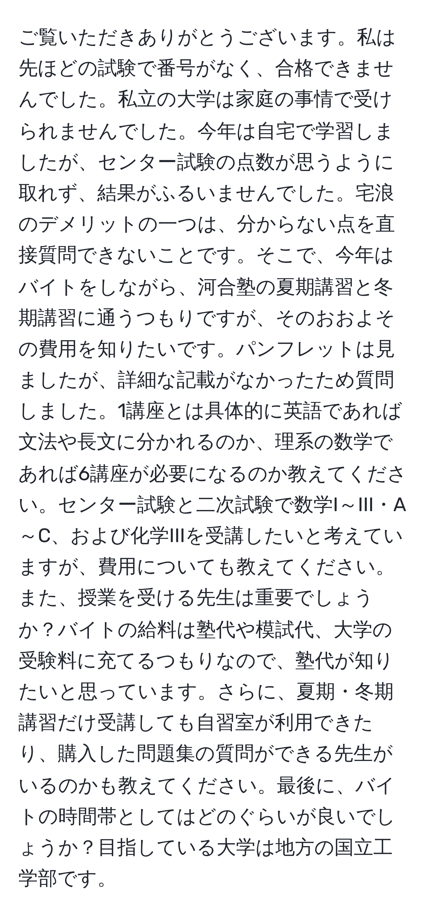 ご覧いただきありがとうございます。私は先ほどの試験で番号がなく、合格できませんでした。私立の大学は家庭の事情で受けられませんでした。今年は自宅で学習しましたが、センター試験の点数が思うように取れず、結果がふるいませんでした。宅浪のデメリットの一つは、分からない点を直接質問できないことです。そこで、今年はバイトをしながら、河合塾の夏期講習と冬期講習に通うつもりですが、そのおおよその費用を知りたいです。パンフレットは見ましたが、詳細な記載がなかったため質問しました。1講座とは具体的に英語であれば文法や長文に分かれるのか、理系の数学であれば6講座が必要になるのか教えてください。センター試験と二次試験で数学I～III・A～C、および化学IIIを受講したいと考えていますが、費用についても教えてください。また、授業を受ける先生は重要でしょうか？バイトの給料は塾代や模試代、大学の受験料に充てるつもりなので、塾代が知りたいと思っています。さらに、夏期・冬期講習だけ受講しても自習室が利用できたり、購入した問題集の質問ができる先生がいるのかも教えてください。最後に、バイトの時間帯としてはどのぐらいが良いでしょうか？目指している大学は地方の国立工学部です。