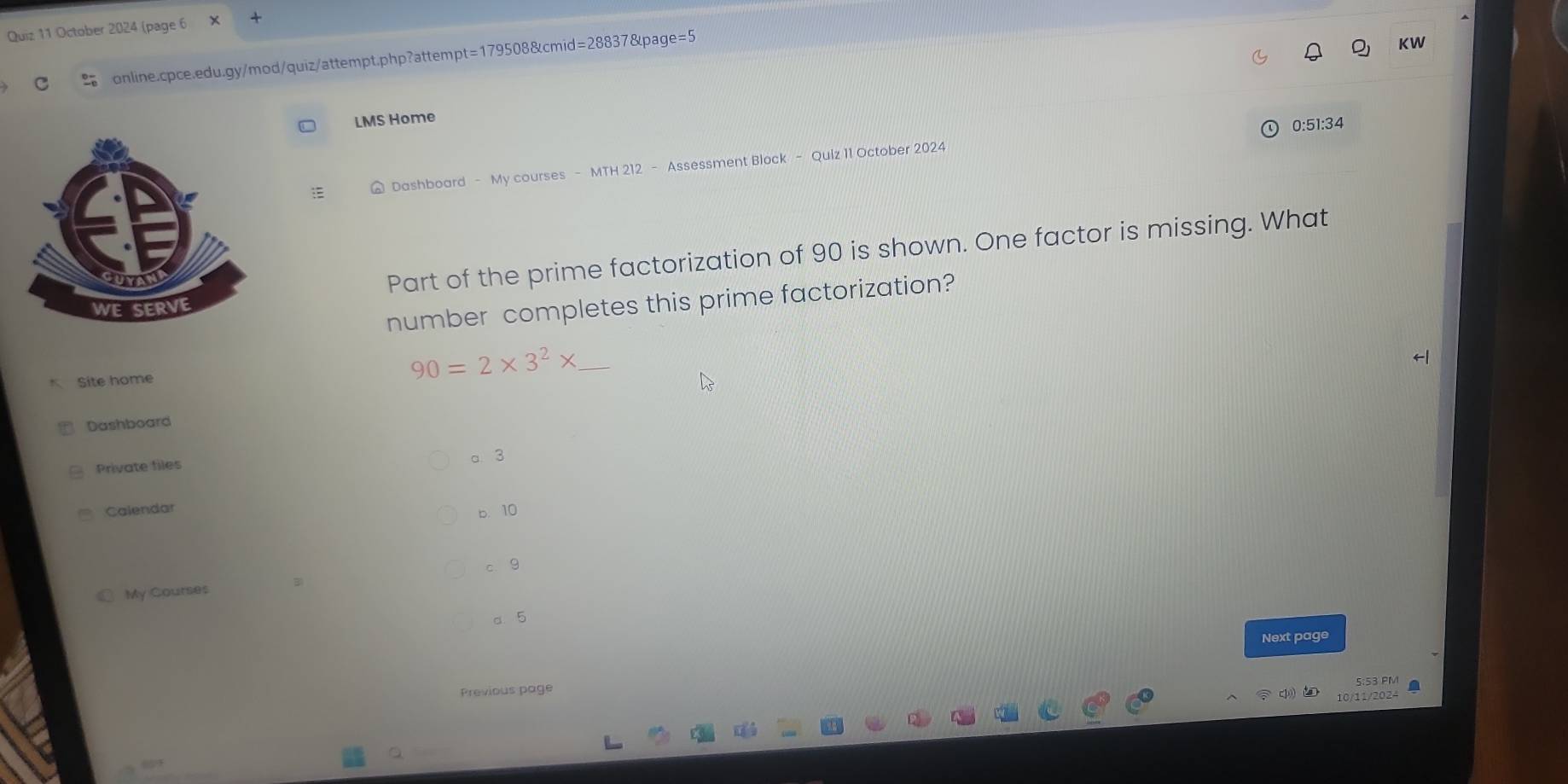 October 2024 (page 6 × +
online.cpce.edu.gy/mod/quiz/attempt.php?attempt=179508&cmid=28837&page=5
KW
LMS Home
# Dashboard - My courses - MTH 212 - Assessment Block - Quiz 11 October 2024 0:51:34
Part of the prime factorization of 90 is shown. One factor is missing. What
number completes this prime factorization?
K Site home
_ 90=2* 3^2*
Dashboard
Private files a 3
Calendar
b. 10
c、 9
My Courses B
a. 5
Next page
Previous page
5:53 PM