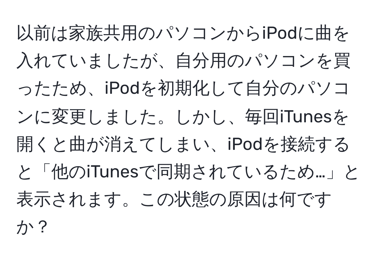 以前は家族共用のパソコンからiPodに曲を入れていましたが、自分用のパソコンを買ったため、iPodを初期化して自分のパソコンに変更しました。しかし、毎回iTunesを開くと曲が消えてしまい、iPodを接続すると「他のiTunesで同期されているため…」と表示されます。この状態の原因は何ですか？