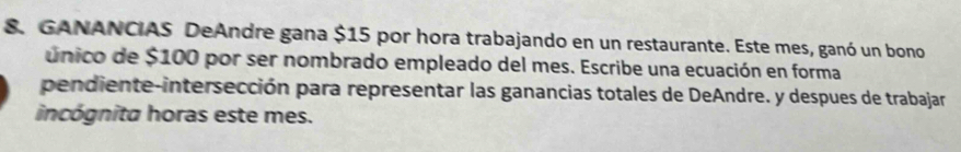 GANANCIAS DeAndre gana $15 por hora trabajando en un restaurante. Este mes, ganó un bono 
único de $100 por ser nombrado empleado del mes. Escribe una ecuación en forma 
pendiente-intersección para representar las ganancias totales de DeAndre. y despues de trabajar 
incógnita horas este mes.